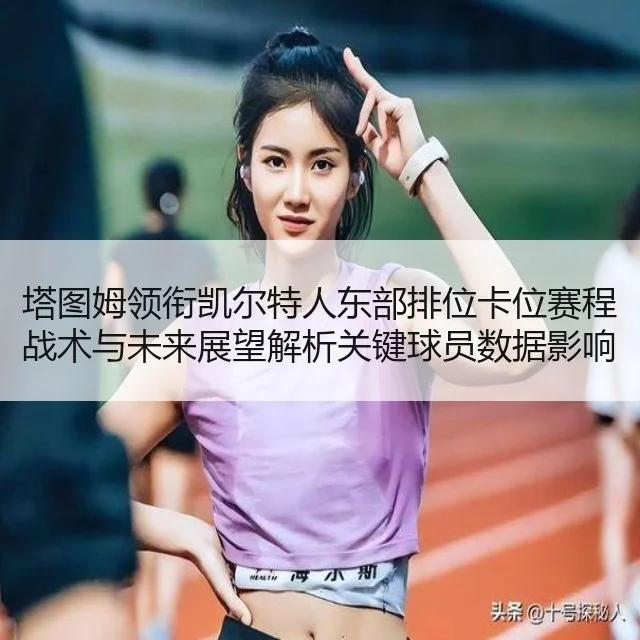 塔图姆领衔凯尔特人东部排位卡位赛程战术与未来展望解析关键球员数据影响